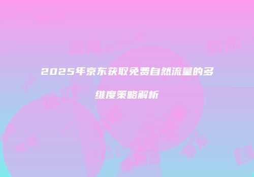2025年京东获取免费自然流量的多维度策略解析