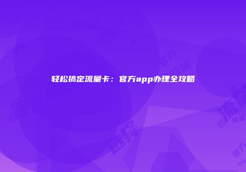 轻松搞定流量卡：官方app办理全攻略