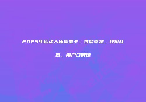 2025年移动大冰流量卡：性能卓越，性价比高，用户口碑佳