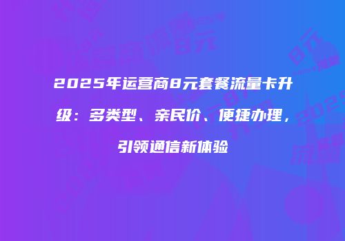 2025年运营商8元套餐流量卡升级：多类型、亲民价、便捷办理，引领通信新体验