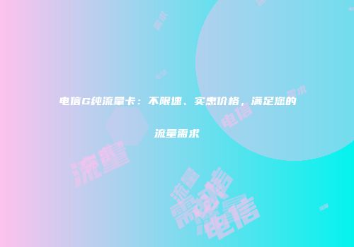 电信G纯流量卡：不限速、实惠价格，满足您的流量需求