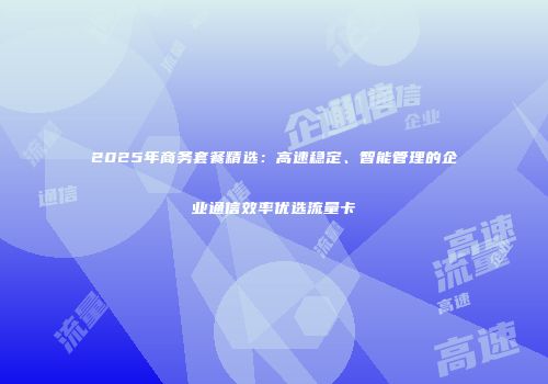 2025年商务套餐精选：高速稳定、智能管理的企业通信效率优选流量卡
