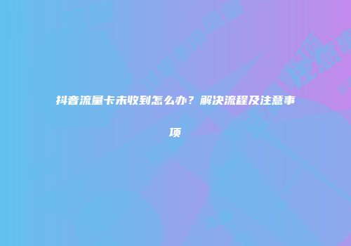 抖音流量卡未收到怎么办？解决流程及注意事项