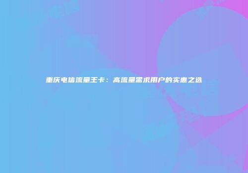 重庆电信流量王卡：高流量需求用户的实惠之选