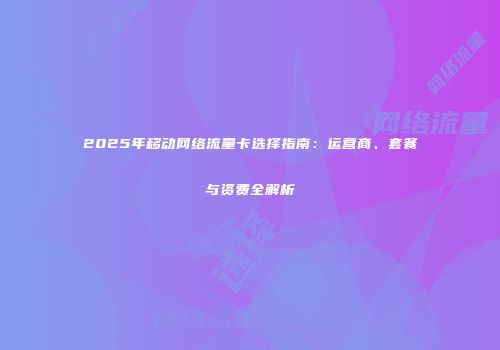 2025年移动网络流量卡选择指南：运营商、套餐与资费全解析