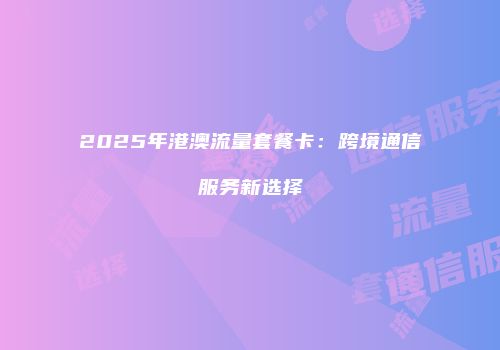 2025年港澳流量套餐卡：跨境通信服务新选择