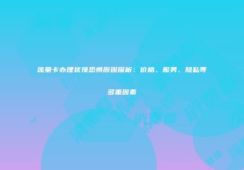 流量卡办理犹豫恐惧原因探析：价格、服务、隐私等多重因素