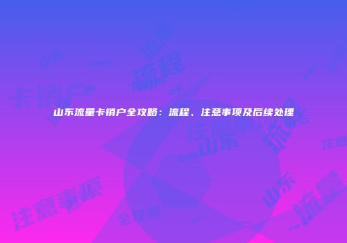 山东流量卡销户全攻略：流程、注意事项及后续处理