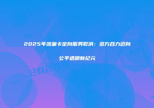 2025年流量卡定向服务取消：多方合力迈向公平透明新纪元