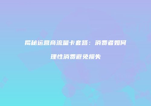 揭秘运营商流量卡套路：消费者如何理性消费避免损失