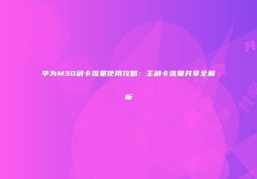 华为M30副卡流量使用攻略：主副卡流量共享全解析