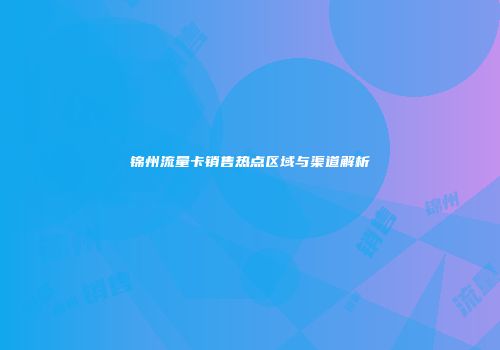 锦州流量卡销售热点区域与渠道解析