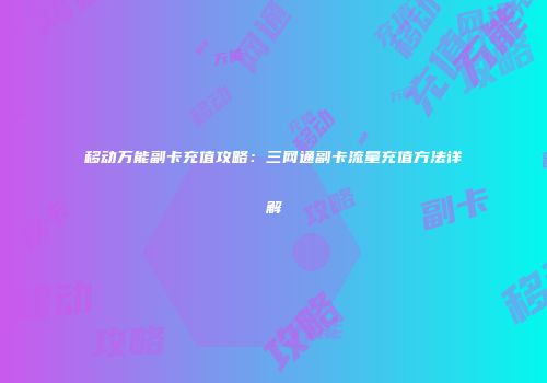 移动万能副卡充值攻略：三网通副卡流量充值方法详解