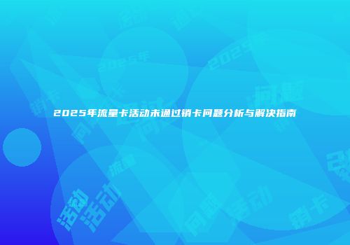 2025年流量卡活动未通过销卡问题分析与解决指南