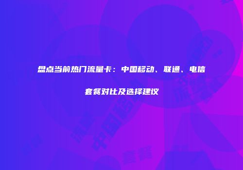 盘点当前热门流量卡：中国移动、联通、电信套餐对比及选择建议