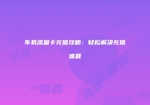 车载流量卡充值攻略：轻松解决充值难题