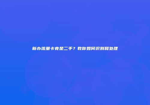 新办流量卡竟是二手？教你如何识别和处理