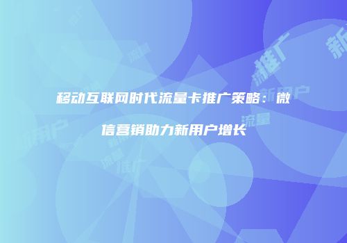 移动互联网时代流量卡推广策略：微信营销助力新用户增长
