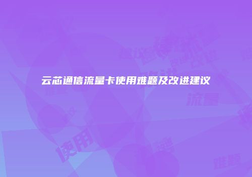 云芯通信流量卡使用难题及改进建议