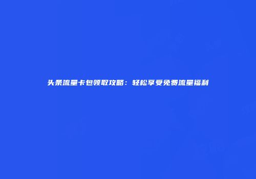 头条流量卡包领取攻略：轻松享受免费流量福利
