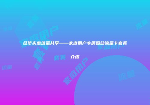 经济实惠流量共享——家庭用户专属移动流量卡套餐介绍