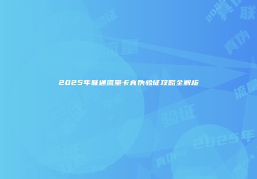 2025年联通流量卡真伪验证攻略全解析