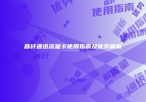 昌轩通迅流量卡使用指南及优势解析
