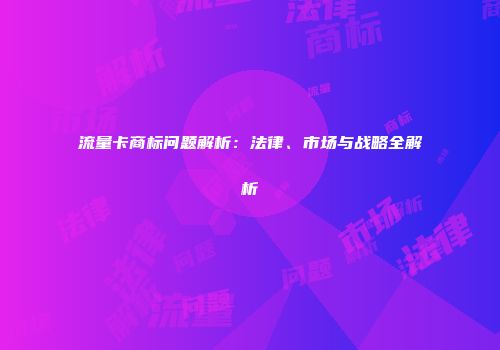流量卡商标问题解析：法律、市场与战略全解析