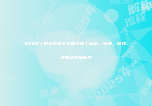 2025年联通流量卡发放流程全解析：申请、审核、发放及售后服务