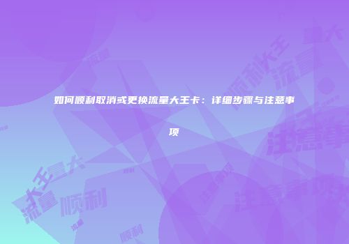 如何顺利取消或更换流量大王卡：详细步骤与注意事项