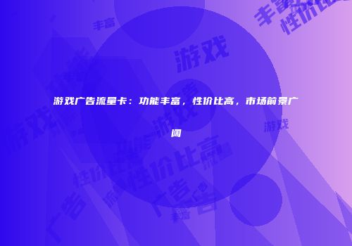 游戏广告流量卡：功能丰富，性价比高，市场前景广阔