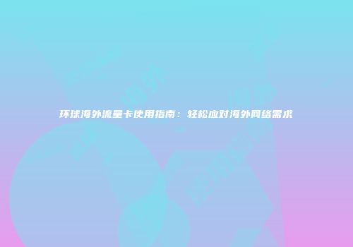 环球海外流量卡使用指南：轻松应对海外网络需求