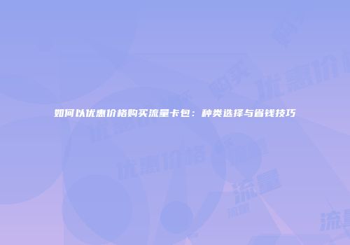 如何以优惠价格购买流量卡包：种类选择与省钱技巧