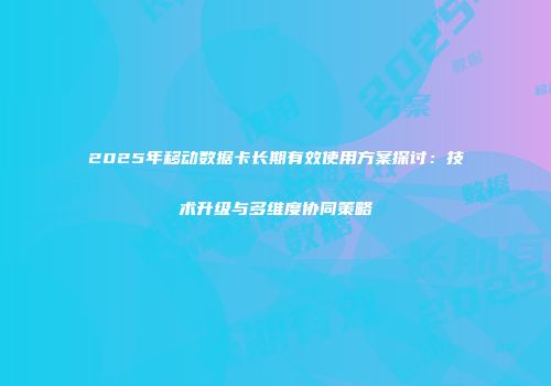 2025年移动数据卡长期有效使用方案探讨：技术升级与多维度协同策略