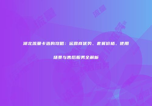 湖北流量卡选购攻略：运营商优势、套餐价格、使用场景与售后服务全解析