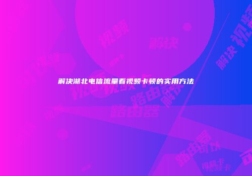 解决湖北电信流量看视频卡顿的实用方法