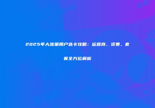 2025年大流量用户选卡攻略：运营商、资费、套餐全方位解析