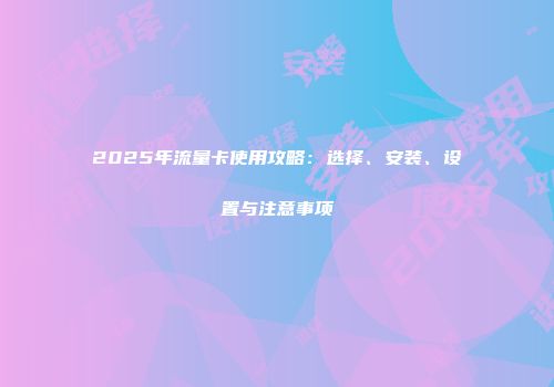 2025年流量卡使用攻略：选择、安装、设置与注意事项