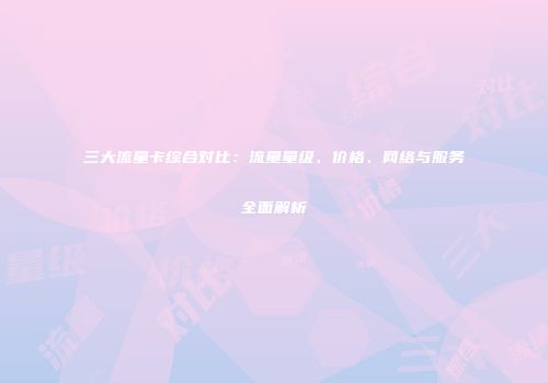 三大流量卡综合对比：流量量级、价格、网络与服务全面解析
