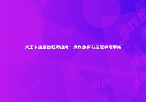 大王卡流量包取消指南：操作步骤与注意事项解析
