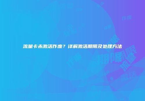 流量卡未激活作废？详解激活期限及处理方法