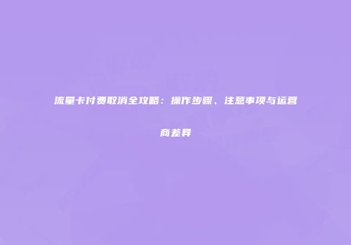 流量卡付费取消全攻略：操作步骤、注意事项与运营商差异