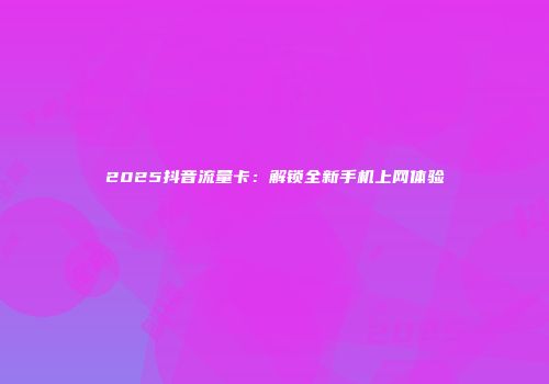 2025抖音流量卡：解锁全新手机上网体验