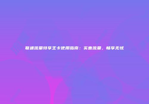 联通流量特享王卡使用指南：实惠流量，畅享无忧