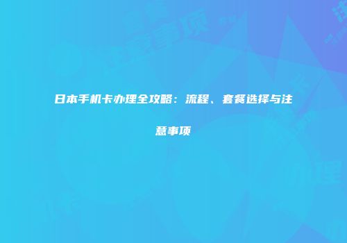 日本手机卡办理全攻略：流程、套餐选择与注意事项