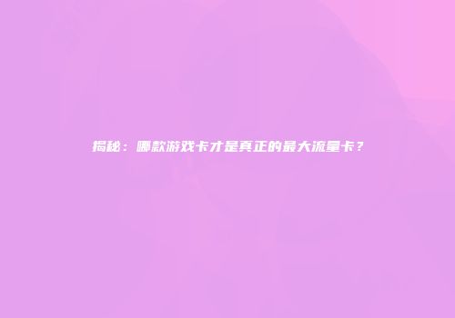 揭秘：哪款游戏卡才是真正的最大流量卡？