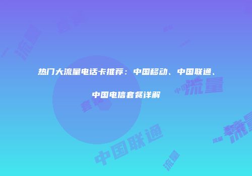 热门大流量电话卡推荐：中国移动、中国联通、中国电信套餐详解