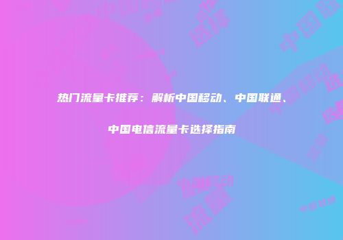 热门流量卡推荐：解析中国移动、中国联通、中国电信流量卡选择指南