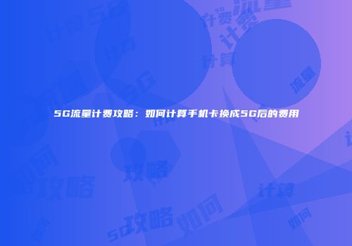 5G流量计费攻略：如何计算手机卡换成5G后的费用