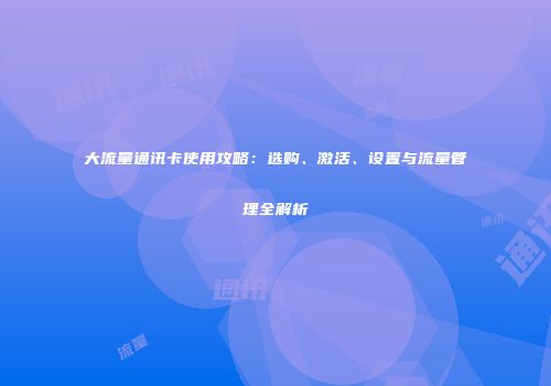 大流量通讯卡使用攻略：选购、激活、设置与流量管理全解析